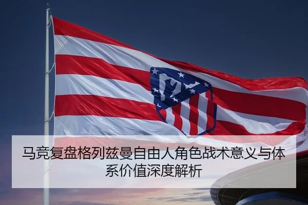 马竞复盘格列兹曼自由人角色战术意义与体系价值深度解析