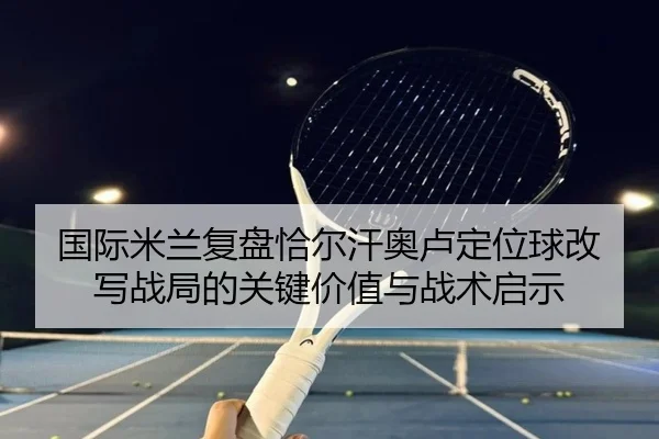 国际米兰复盘恰尔汗奥卢定位球改写战局的关键价值与战术启示