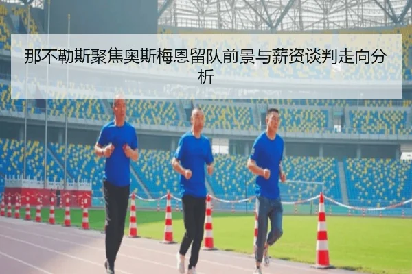 那不勒斯聚焦奥斯梅恩留队前景与薪资谈判走向分析